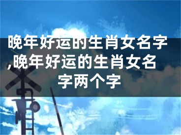 晚年好运的生肖女名字,晚年好运的生肖女名字两个字
