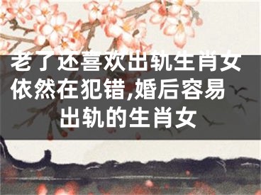 老了还喜欢出轨生肖女依然在犯错,婚后容易出轨的生肖女
