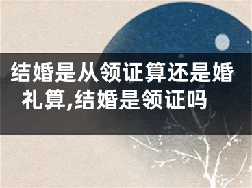 结婚是从领证算还是婚礼算,结婚是领证吗