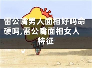 雷公嘴男人面相好吗命硬吗,雷公嘴面相女人特征