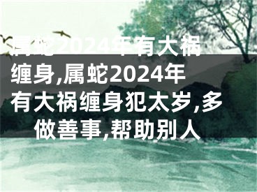 属蛇2024年有大祸缠身,属蛇2024年有大祸缠身犯太岁,多做善事,帮助别人