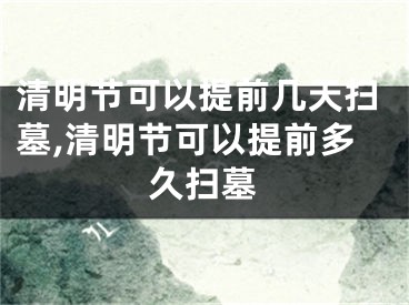 清明节可以提前几天扫墓,清明节可以提前多久扫墓