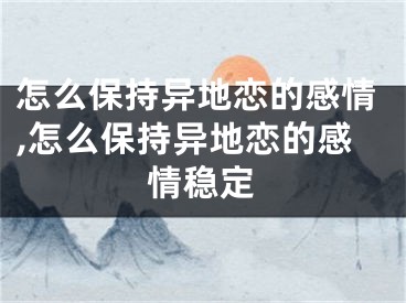 怎么保持异地恋的感情,怎么保持异地恋的感情稳定