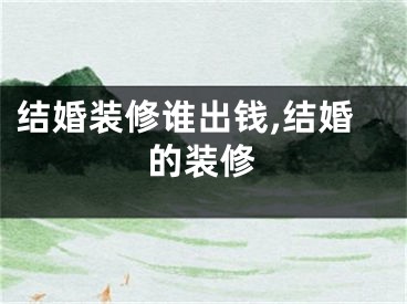 结婚装修谁出钱,结婚的装修