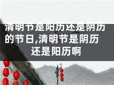 清明节是阳历还是阴历的节日,清明节是阴历还是阳历啊