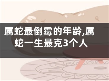 属蛇最倒霉的年龄,属蛇一生最克3个人
