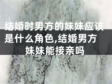 结婚时男方的妹妹应该是什么角色,结婚男方妹妹能接亲吗