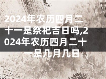 2024年农历四月二十一是祭祀吉日吗,2024年农历四月二十一是几月几日