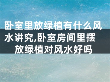 卧室里放绿植有什么风水讲究,卧室房间里摆放绿植对风水好吗