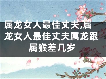 属龙女人最佳丈夫,属龙女人最佳丈夫属龙跟属猴差几岁