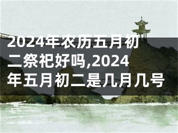 2024年农历五月初二祭祀好吗,2024年五月初二是几月几号
