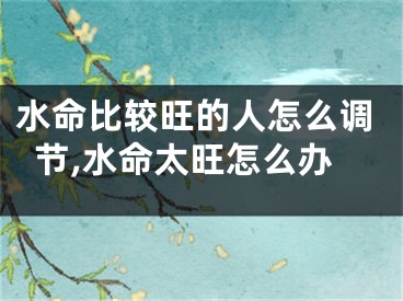 水命比较旺的人怎么调节,水命太旺怎么办