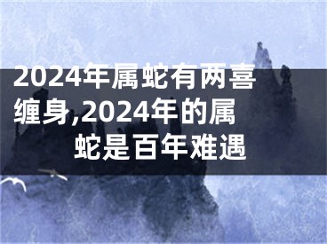 2024年属蛇有两喜缠身,2024年的属蛇是百年难遇