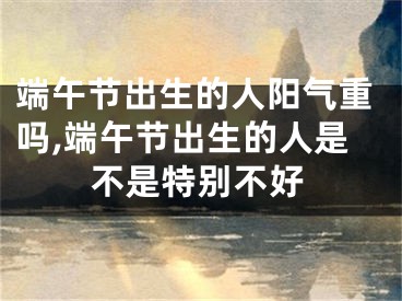 端午节出生的人阳气重吗,端午节出生的人是不是特别不好