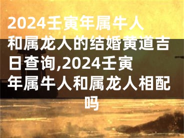 2024壬寅年属牛人和属龙人的结婚黄道吉日查询,2024壬寅年属牛人和属龙人相配吗