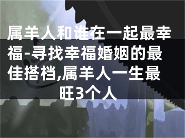 属羊人和谁在一起最幸福-寻找幸福婚姻的最佳搭档,属羊人一生最旺3个人