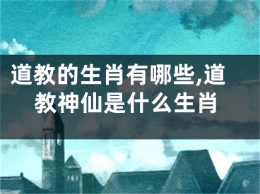 道教的生肖有哪些,道教神仙是什么生肖