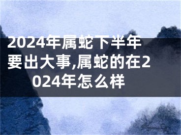 2024年属蛇下半年要出大事,属蛇的在2024年怎么样
