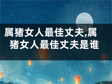 属猪女人最佳丈夫,属猪女人最佳丈夫是谁