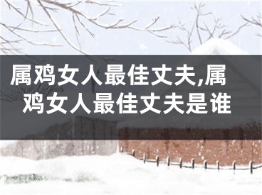属鸡女人最佳丈夫,属鸡女人最佳丈夫是谁