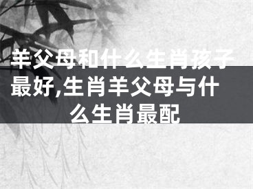 羊父母和什么生肖孩子最好,生肖羊父母与什么生肖最配