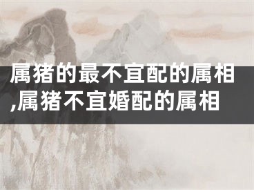 属猪的最不宜配的属相,属猪不宜婚配的属相