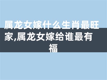 属龙女嫁什么生肖最旺家,属龙女嫁给谁最有福