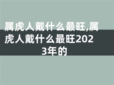 属虎人戴什么最旺,属虎人戴什么最旺2023年的