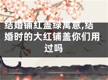 结婚铺红盖绿寓意,结婚时的大红铺盖你们用过吗