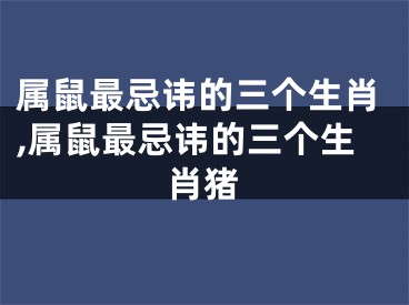 属鼠最忌讳的三个生肖,属鼠最忌讳的三个生肖猪