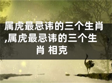 属虎最忌讳的三个生肖,属虎最忌讳的三个生肖 相克