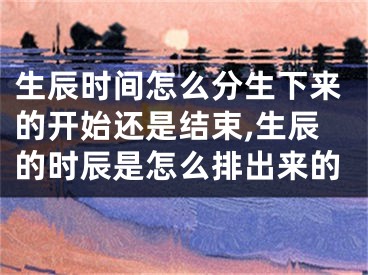 生辰时间怎么分生下来的开始还是结束,生辰的时辰是怎么排出来的