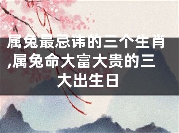 属兔最忌讳的三个生肖,属兔命大富大贵的三大出生日