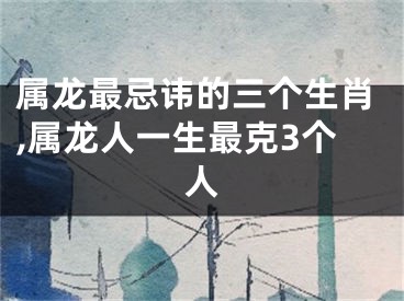 属龙最忌讳的三个生肖,属龙人一生最克3个人