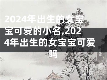 2024年出生的女宝宝可爱的小名,2024年出生的女宝宝可爱吗