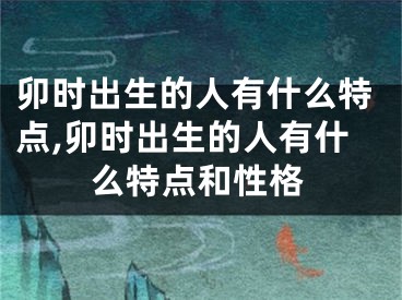 卯时出生的人有什么特点,卯时出生的人有什么特点和性格