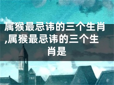 属猴最忌讳的三个生肖,属猴最忌讳的三个生肖是