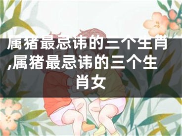 属猪最忌讳的三个生肖,属猪最忌讳的三个生肖女