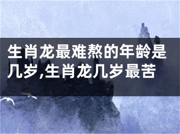 生肖龙最难熬的年龄是几岁,生肖龙几岁最苦