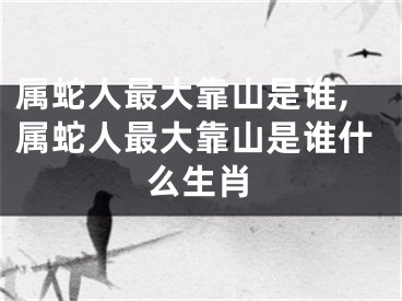 属蛇人最大靠山是谁,属蛇人最大靠山是谁什么生肖