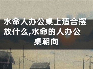 水命人办公桌上适合摆放什么,水命的人办公桌朝向