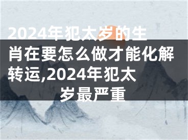 2024年犯太岁的生肖在要怎么做才能化解转运,2024年犯太岁最严重