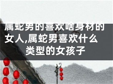 属蛇男的喜欢啥身材的女人,属蛇男喜欢什么类型的女孩子
