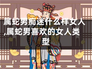 属蛇男痴迷什么样女人,属蛇男喜欢的女人类型