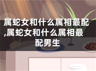 属蛇女和什么属相最配,属蛇女和什么属相最配男生