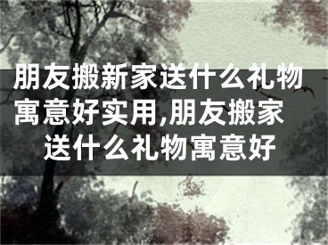 朋友搬新家送什么礼物寓意好实用,朋友搬家送什么礼物寓意好