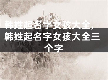 韩姓起名字女孩大全,韩姓起名字女孩大全三个字