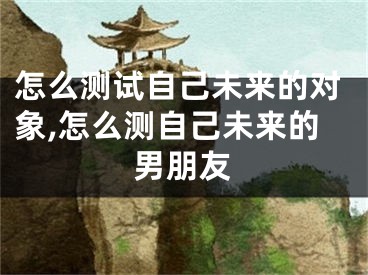 怎么测试自己未来的对象,怎么测自己未来的男朋友