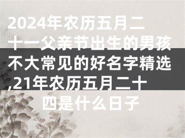 2024年农历五月二十一父亲节出生的男孩不大常见的好名字精选,21年农历五月二十四是什么日子