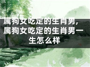 属狗女吃定的生肖男,属狗女吃定的生肖男一生怎么样